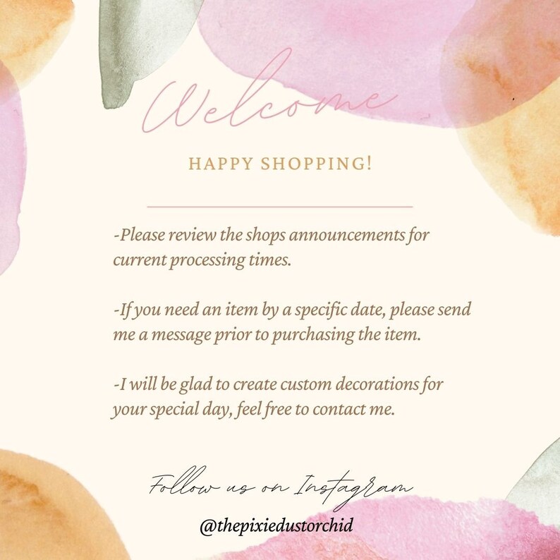 May include: Welcome to the shop! A watercolor-style image with text that says "Welcome, Happy Shopping!" and includes information about processing times, custom orders, and social media. The text also says "Please review the shop's announcements for current processing times. If you need an item by a specific date, please send me a message prior to purchasing the item. I will be glad to create custom decorations for your special day, feel free to contact me. Follow us on Instagram @thepixiedustorchid."