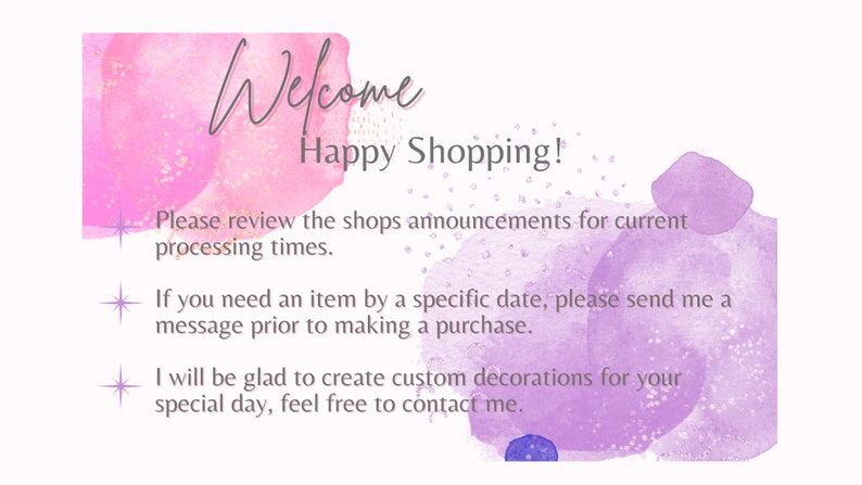 May include: A watercolor background with pink and purple hues and gold glitter. The text "Welcome Happy Shopping!" is written in a handwritten font. The text below reads: "Please review the shops announcements for current processing times. If you need an item by a specific date, please send me a message prior to making a purchase. I will be glad to create custom decorations for your special day, feel free to contact me."