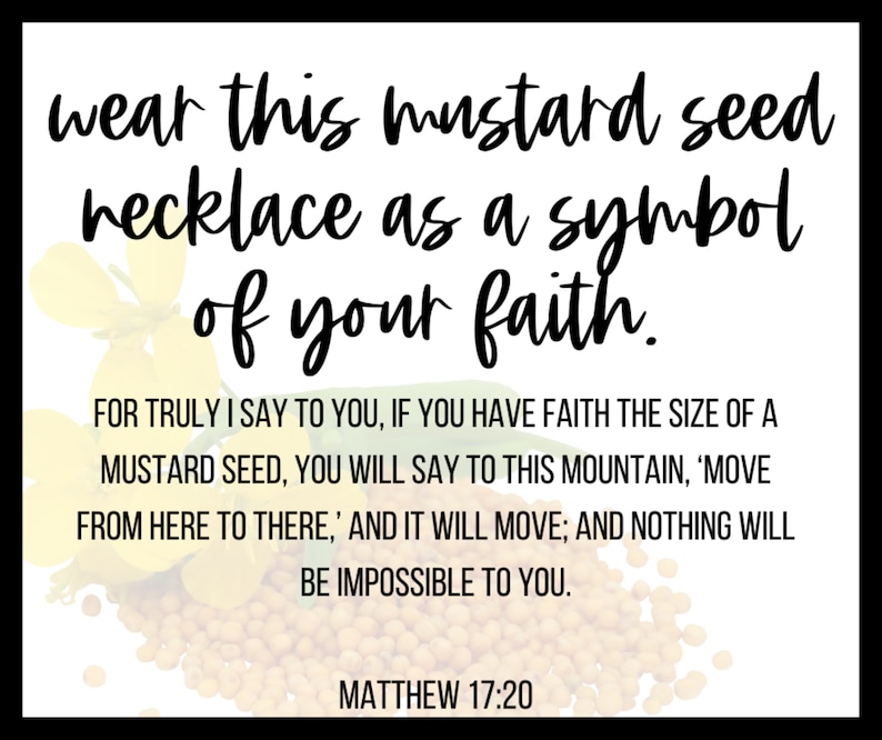 May include: A white graphic card featuring yellow mustard flowers and a pile of small brown seeds. The text reads: wear this mustard seed necklace as a symbol of your faith. FOR TRULY I SAY TO YOU, IF YOU HAVE FAITH THE SIZE OF A MUSTARD SEED, YOU WILL SAY TO THIS MOUNTAIN, 'MOVE FROM HERE TO THERE,' AND IT WILL MOVE; AND NOTHING WILL BE IMPOSSIBLE TO YOU. MATTHEW 17:20