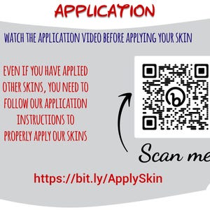 May include: Image with text that reads "APPLICATION" in red. It also says "WATCH THE APPLICATION VIDEO BEFORE APPLYING YOUR SKIN" and "EVEN IF YOU HAVE APPLIED OTHER SKINS, YOU NEED TO FOLLOW OUR APPLICATION INSTRUCTIONS TO PROPERLY APPLY OUR SKINS". There is a QR code and the text "Scan me".