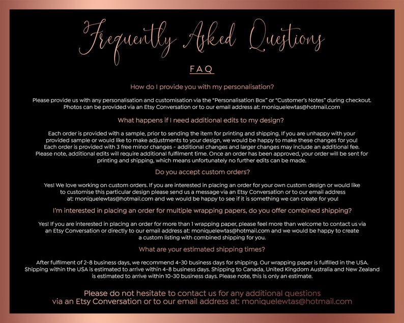 May include: A black and rose gold FAQ document with text in a cursive font. The document answers questions about personalization, edits, custom orders, and shipping times. Contact information is provided.