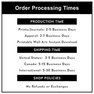 May include: Order processing times for prints, journals, apparel, and printable wall art. Production time is 2-5 business days for prints and journals, 2-7 business days for apparel, and instant download for printable wall art. Shipping time is 3-5 business days for the United States, 5-15 business days for Canada, and 5-30 business days for international orders. Shop policies include no refunds or exchanges.