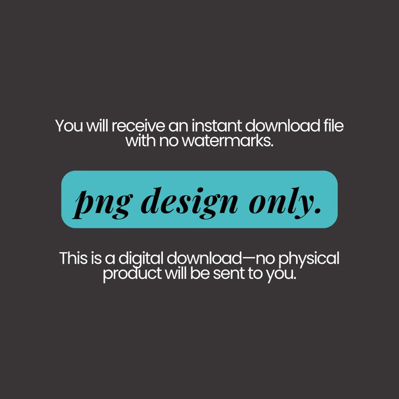 May include: A dark grey digital graphic featuring white text that reads: You will receive an instant download file with no watermarks. A central turquoise horizontal rectangle contains the black text: png design only. Below is the text: This is a digital download&mdash;no physical product will be sent to you.