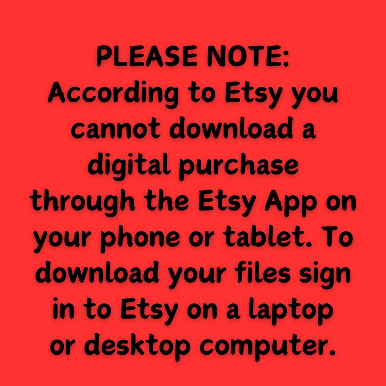 May include: Red background with white text that reads: "PLEASE NOTE: According to Etsy you cannot download a digital purchase through the Etsy App on your phone or tablet. To download your files sign in to Etsy on a laptop or desktop computer."