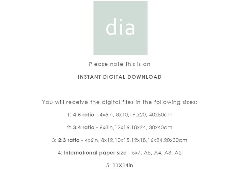 May include: Text that reads "Please note this is an INSTANT DIGITAL DOWNLOAD."  You will receive the digital files in the following sizes: 1: 4:5 ratio - 4x5in, 8x10, 16x20, 40x50cm. 2: 3:4 ratio - 6x8in, 12x16, 18x24, 30x40cm. 3: 2:3 ratio - 4x6in, 8x12, 10x15, 12x18, 16x24, 20x30cm. 4: International paper size - 5x7, A5, A4, A3, A2. 5: 11x14in.