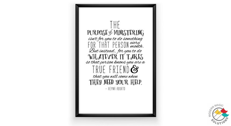 May include: Black and white printable quote about the purpose of ministering. The quote reads "The purpose of ministering isn't for you to do something for that person every month. But instead, for you to do whatever it takes so that person knows you are a true friend & that you will come when they need your help." - Reyna Abutto