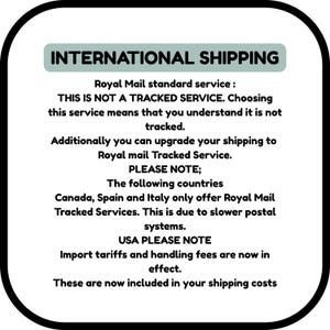 INTERNATIONAL SHIPPING
Royal Mail standard service :
THIS IS NOT A TRACKED SERVICE. Choosing this service means that you understand it is not tracked.
Additionally you can upgrade your shipping to Royal mail Tracked Service.
PLEASE NOTE;
The following countries
Canada, Spain and Italy only offer Royal Mail Tracked Services. This is due to slower postal systems.
USA PLEASE NOTE
Import tariffs and handling fees are now in effect.
These are now included in your shipping costs