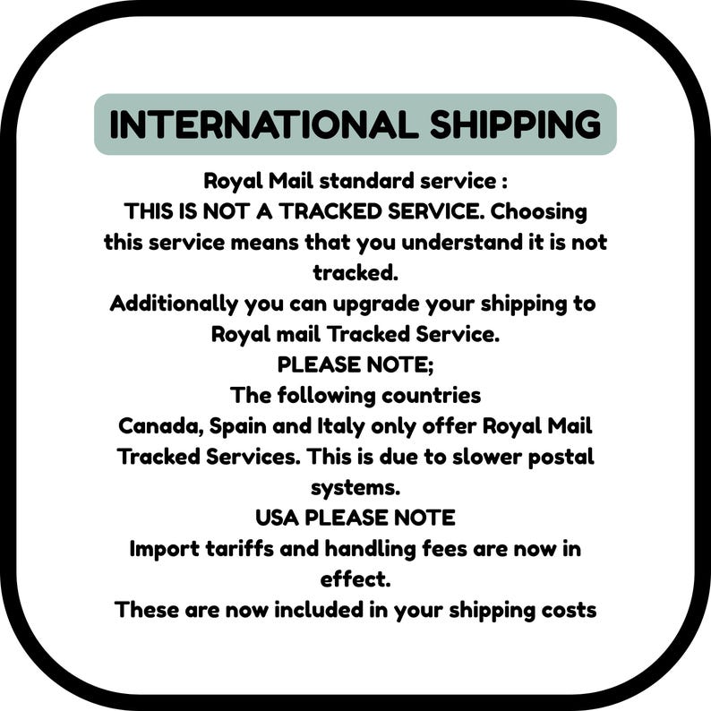 INTERNATIONAL SHIPPING
Royal Mail standard service :
THIS IS NOT A TRACKED SERVICE. Choosing this service means that you understand it is not tracked.
Additionally you can upgrade your shipping to Royal mail Tracked Service.
PLEASE NOTE;
The following countries
Canada, Spain and Italy only offer Royal Mail Tracked Services. This is due to slower postal systems.
USA PLEASE NOTE
Import tariffs and handling fees are now in effect.
These are now included in your shipping costs
