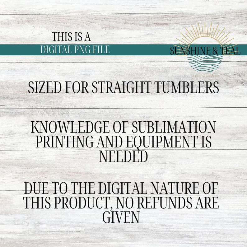 May include: A digital PNG file for sublimation printing on straight tumblers. The text reads 'This is a digital PNG file', 'Sunshine & Teal', 'Sized for straight tumblers', 'Knowledge of sublimation printing and equipment is needed', 'Due to the digital nature of this product, no refunds are given'.