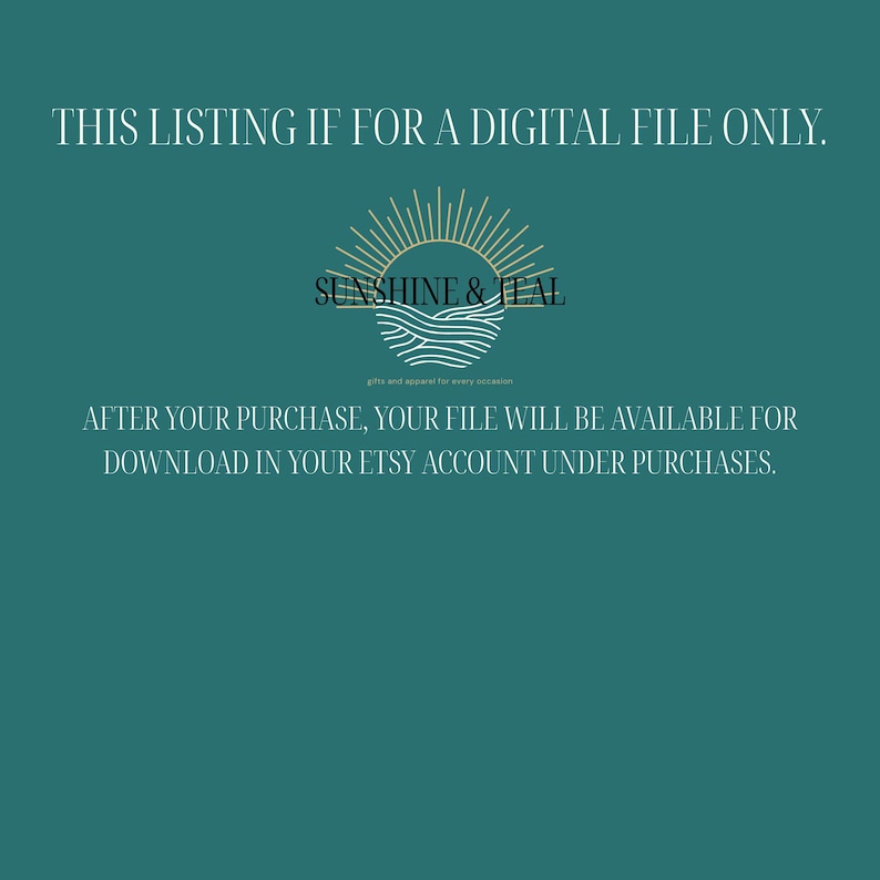 May include: A teal background with white text that reads 'THIS LISTING IS FOR A DIGITAL FILE ONLY.'  A gold sun with waves underneath is centered in the image with the text 'SUNSHINE & TEAL' below it. The text 'gifts and apparel for every occasion' is below the logo. The text 'AFTER YOUR PURCHASE, YOUR FILE WILL BE AVAILABLE FOR DOWNLOAD IN YOUR ETSY ACCOUNT UNDER PURCHASES.' is below the logo.