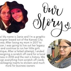 May include: A photo of two women, a mother and daughter, with the text "Our Story" written in cursive above them. The caption below the photo reads "Hello! My name is Janie and I'm a graphic designer based out of the Kansas City Area. After losing my mom in 2017 to cancer, I was going to live out her legacy and continue to run her little girls boutique. After a failed attempt, I ended up designing a scratch off card for a local business in 2018 and the rest is history. We design everything from scratch off cards to packaging inserts to stickers and much more for business owners."