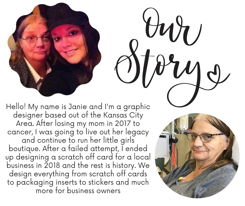 May include: A photo of two women, a mother and daughter, with the text "Our Story" written in cursive above them. The caption below the photo reads "Hello! My name is Janie and I'm a graphic designer based out of the Kansas City Area. After losing my mom in 2017 to cancer, I was going to live out her legacy and continue to run her little girls boutique. After a failed attempt, I ended up designing a scratch off card for a local business in 2018 and the rest is history. We design everything from scratch off cards to packaging inserts to stickers and much more for business owners."