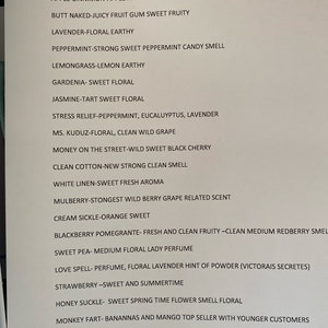 May include: A list of scents and descriptions for various products, including "Amish Harvest-Sweet Cinnamon with a hint of apple", "Apple Cinnamon-Apple and Sweet Cinnamon Bark", "Butt Naked-Juicy Fruit Gum Sweet Fruity", "Lavender-Floral Earthy", "Peppermint-Strong Sweet Peppermint Candy Smell", "Lemongrass-Lemon Earthy", "Gardenia-Sweet Floral", "Jasmine-Tart Sweet Floral", "Stress Relief-Peppermint, Eucalyptus, Lavender", "Ms. Kuduz-Floral, Clean Wild Grape", "Money on the Street-Wild Sweet Black Cherry", "Clean Cotton-New Strong Clean Smell", "White Linen-Sweet Fresh Aroma", "Mulberry-Strongest Wild Berry Grape Related Scent", "Cream Sickle-Orange Sweet", "Blackberry Pomegranate-Fresh and Clean Fruity-Clean Medium Redberry Smell", "Sweet Pea-Medium Floral Lady Perfume", "Love Spell-Perfume, Floral Lavender Hint of Powder (Victorais Secretes)", "Strawberry-Sweet and Summertime", "Honey Suckle-Sweet Spring Time Flower Smell Floral", "Monkey Fart-Bananas and Mango Top Seller with Younger Customers", "Fresh Air-Between a Clean and Floral Fresh Smell", "Black Aice-Strong Masculine Mens Fragrance", "Breath-Peppermint, Eucalyptus, Lemongrass, Speramint".