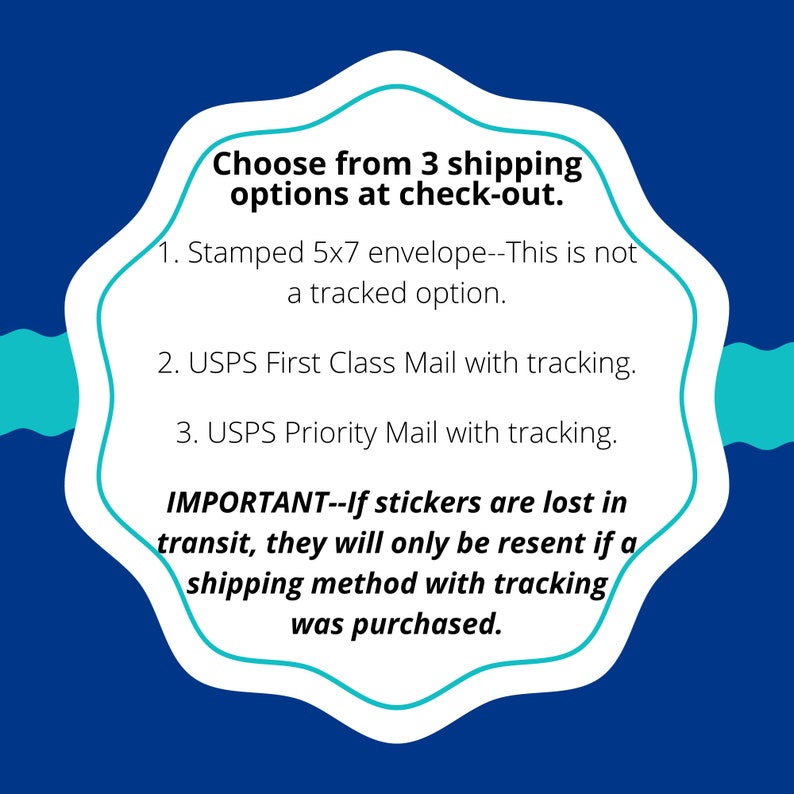 May include: A blue and white graphic with a white speech bubble containing information about shipping options for stickers. The text reads: "Choose from 3 shipping options at check-out. 1. Stamped 5x7 envelope--This is not a tracked option. 2. USPS First Class Mail with tracking. 3. USPS Priority Mail with tracking. IMPORTANT--If stickers are lost in transit, they will only be resent if a shipping method with tracking was purchased."