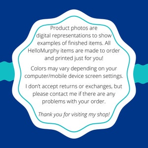 May include: A blue and teal graphic with text that reads: "Product photos are digital representations to show examples of finished items. All HelloMurphy items are made to order and printed just for you! Colors may vary depending on your computer/mobile device screen settings. I don't accept returns or exchanges, but please contact me if there are any problems with your order. Thank you for visiting my shop!"
