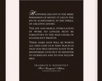 May include: A black and white framed print with a quote by Franklin D. Roosevelt, the 32nd President of the United States. The quote reads, "Happiness lies not in the mere possession of money; it lies in the joy of achievement, in the thrill of creative effort." The quote is from his first inaugural address on March 4, 1933. The frame is 11 x 14 inches with an 8 x 10 inch mat opening.