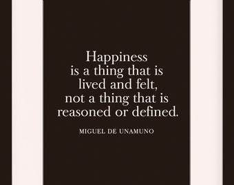 May include: A black framed print with a white background and a quote by Miguel de Unamuno that reads "Happiness is a thing that is lived and felt, not a thing that is reasoned or defined." The print is framed in a black frame with a white mat. The frame is 11 inches by 14 inches with an 8 inch by 10 inch mat opening.