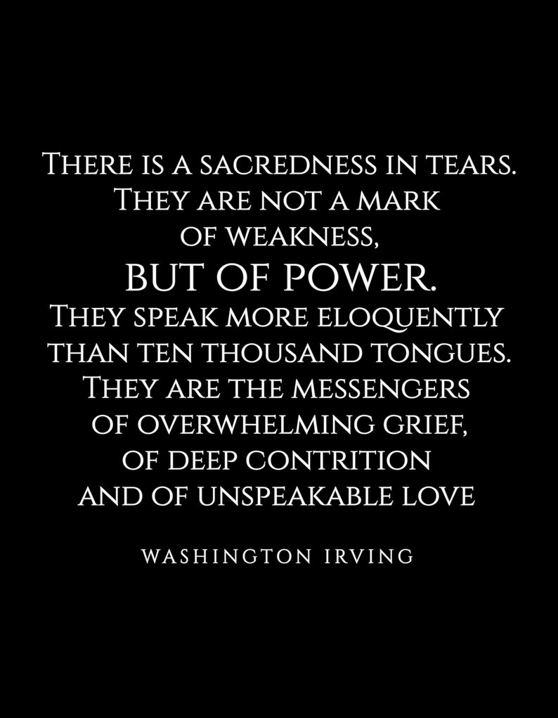 May include: Black and white typography quote on a black background. The quote reads: "There is a sacredness in tears. They are not a mark of weakness, but of power. They speak more eloquently than ten thousand tongues. They are the messengers of overwhelming grief, of deep contrition and of unspeakable love."  The quote is attributed to Washington Irving.