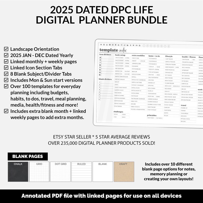 May include: 2025 Dated DPC Life Digital Planner Bundle.  Features landscape orientation, January-December dated yearly and monthly/weekly linked pages. Includes 8 blank subject/divider tabs, Mon & Sun start versions, over 100 templates for everyday planning, and extra blank month + linked weekly pages.  Various blank page options (chalk, grid, dot grid, ruled, blank, kraft) are available. Etsy Star Seller with 5-star average reviews and over 235,000 digital planner products sold.