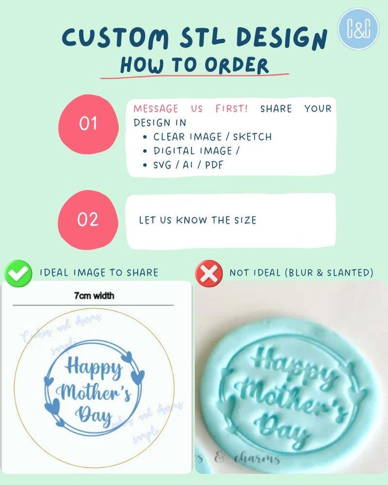 May include: A guide on how to order custom STL designs. The guide includes two steps: 1. Message us first! Share your design in a clear image, sketch, digital image, or SVG/AI/PDF file. 2. Let us know the size. The guide also includes two examples of images to share: an ideal image with a 7 cm width and a not ideal image that is blurry and slanted. The ideal image shows a blue and white design that says "Happy Mother's Day" with hearts around the text. The not ideal image shows a blue design that says "Happy Mother's Day" with hearts around the text.
