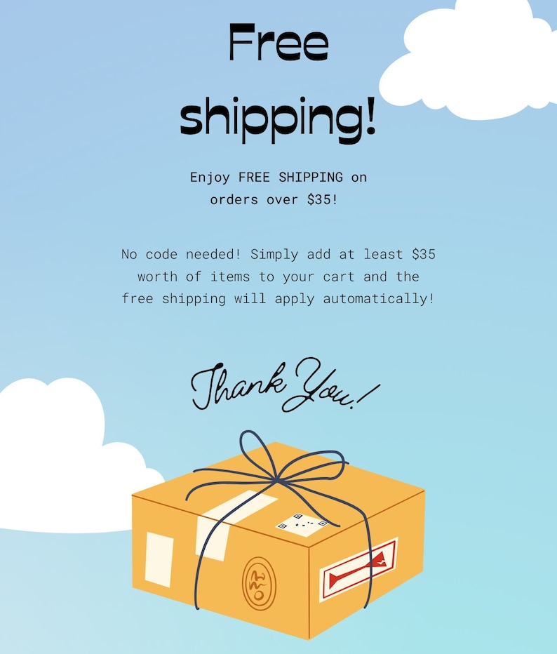 May include: A light blue graphic with white clouds and a yellow cardboard box tied with a dark blue string. The text reads: Free shipping! Enjoy FREE SHIPPING on orders over $35! No code needed! Simply add at least $35 worth of items to your cart and the free shipping will apply automatically! Thank You!