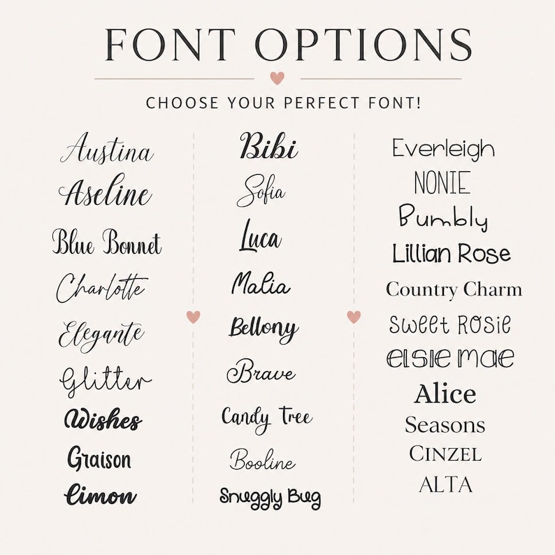 May include: A chart titled FONT OPTIONS CHOOSE YOUR PERFECT FONT! displaying three columns of text styles. The first column lists Austina, Aseline, Blue Bonnet, Charlotte, Elegante, Glitter, Wishes, Graison, Limon. The second lists Bibi, Sofia, Luca, Malia, Bellony, Brave, Candy Tree, Booline, Snuggly Bug. The third lists Everleigh, NONIE, Bumbly, Lillian Rose, Country Charm, Sweet ROSIE, Elsie mae, Alice, Seasons, Cinzel, ALTA.