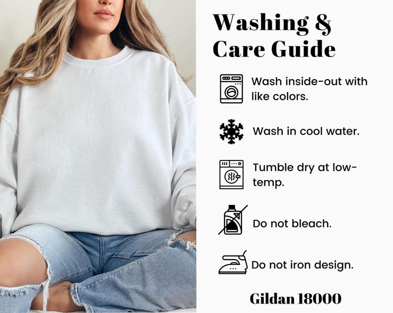 May include: Washing and care instructions for a Gildan 18000 sweatshirt. The instructions include washing inside-out with like colors, washing in cool water, tumble drying at low temperature, not bleaching, and not ironing the design.