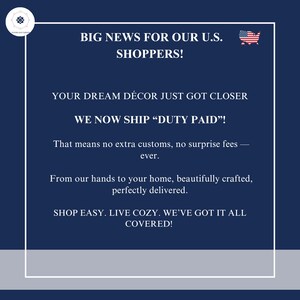May include: A dark blue rectangular graphic with a white border and a small US flag icon. The text reads: BIG NEWS FOR OUR U.S. SHOPPERS! YOUR DREAM D&Eacute;COR JUST GOT CLOSER. WE NOW SHIP &ldquo;DUTY PAID&rdquo;! That means no extra customs, no surprise fees &mdash; ever.
