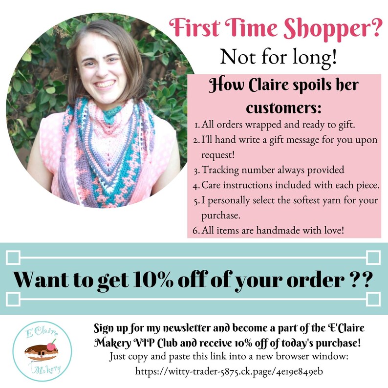 May include: A woman wearing a pink shirt and a crocheted shawl smiles at the camera. The text "First Time Shopper? Not for long! How Claire spoils her customers:" is displayed in a pink box. The text "Want to get 10% off of your order??" is displayed in a blue box. The text "Sign up for my newsletter and become a part of the 'E'Claire Makery VIP Club and receive 10% off of today's purchase! Just copy and paste this link into a new browser window: https://witty-trader-5875.ck.page/4e19e849eb" is displayed below the blue box. A logo for "E'Claire Makery" is displayed in the bottom left corner.