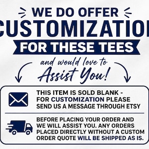 May include: A white graphic with dark blue text stating: WE DO OFFER CUSTOMIZATION FOR THESE TEES and would love to ASSIST YOU! Below, a box contains an envelope icon and text: THIS ITEM IS SOLD BLANK - FOR CUSTOMIZATION PLEASE SEND US A MESSAGE THROUGH ETSY. A truck icon and text: BEFORE PLACING YOUR ORDER AND WE WILL ASSIST YOU. ANY ORDERS PLACED DIRECTLY WITHOUT A CUSTOM ORDER QUOTE WILL BE SHIPPED AS IS.