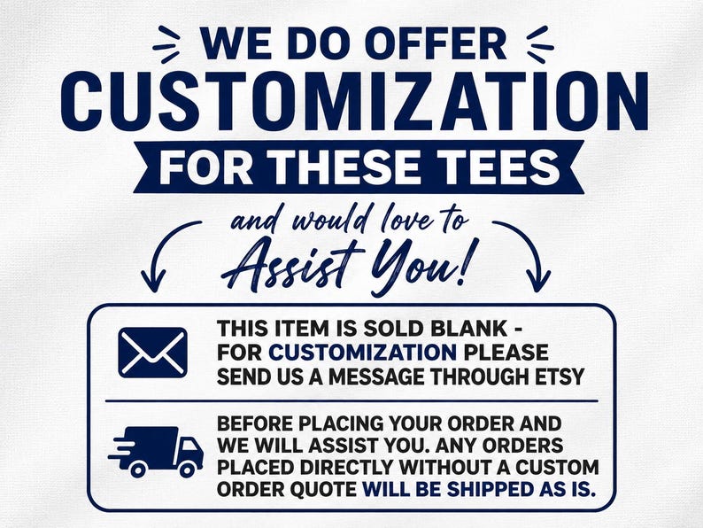 May include: A white graphic with dark blue text stating: WE DO OFFER CUSTOMIZATION FOR THESE TEES and would love to ASSIST YOU! Below, a box contains an envelope icon and text: THIS ITEM IS SOLD BLANK - FOR CUSTOMIZATION PLEASE SEND US A MESSAGE THROUGH ETSY. A truck icon and text: BEFORE PLACING YOUR ORDER AND WE WILL ASSIST YOU. ANY ORDERS PLACED DIRECTLY WITHOUT A CUSTOM ORDER QUOTE WILL BE SHIPPED AS IS.