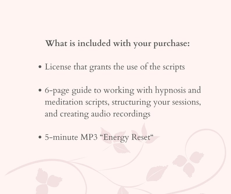 Peut inclure: Texte sur un fond blanc avec un motif floral. Le texte dit "What is included with your purchase:" suivi de trois puces. La premi&egrave;re puce dit "License that grants the use of the scripts". La deuxi&egrave;me puce dit "6-page guide to working with hypnosis and meditation scripts, structuring your sessions, and creating audio recordings". La troisi&egrave;me puce dit "5-minute MP3 "Energy Reset"".