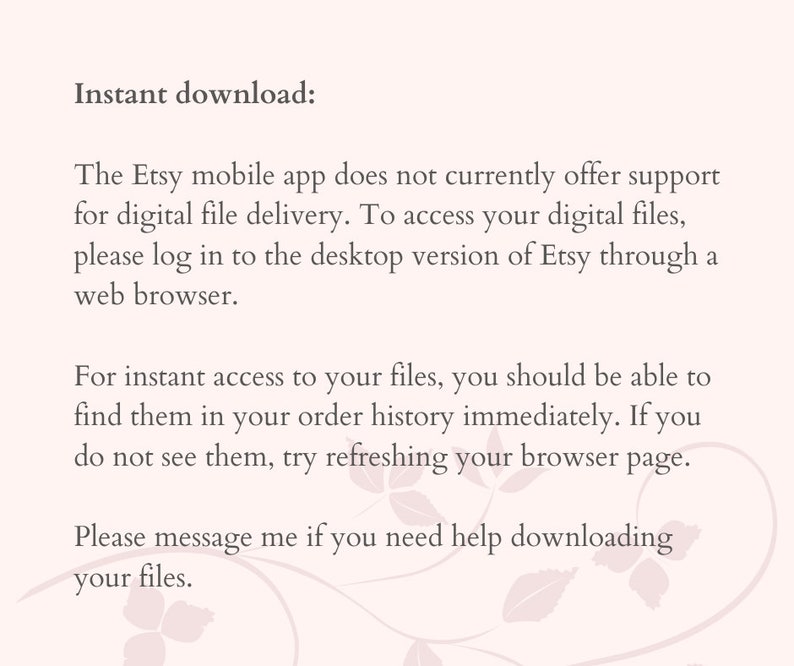 Peut inclure: Texte sur un fond blanc avec un motif floral. Le texte indique : "T&eacute;l&eacute;chargement instantan&eacute; : L'application mobile Etsy ne prend pas actuellement en charge la livraison de fichiers num&eacute;riques. Pour acc&eacute;der &agrave; vos fichiers num&eacute;riques, veuillez vous connecter &agrave; la version de bureau d'Etsy via un navigateur Web. Pour un acc&egrave;s instantan&eacute; &agrave; vos fichiers, vous devriez pouvoir les trouver dans l'historique de vos commandes imm&eacute;diatement. Si vous ne les voyez pas, essayez d'actualiser la page de votre navigateur. Veuillez me contacter si vous avez besoin d'aide pour t&eacute;l&eacute;charger vos fichiers."