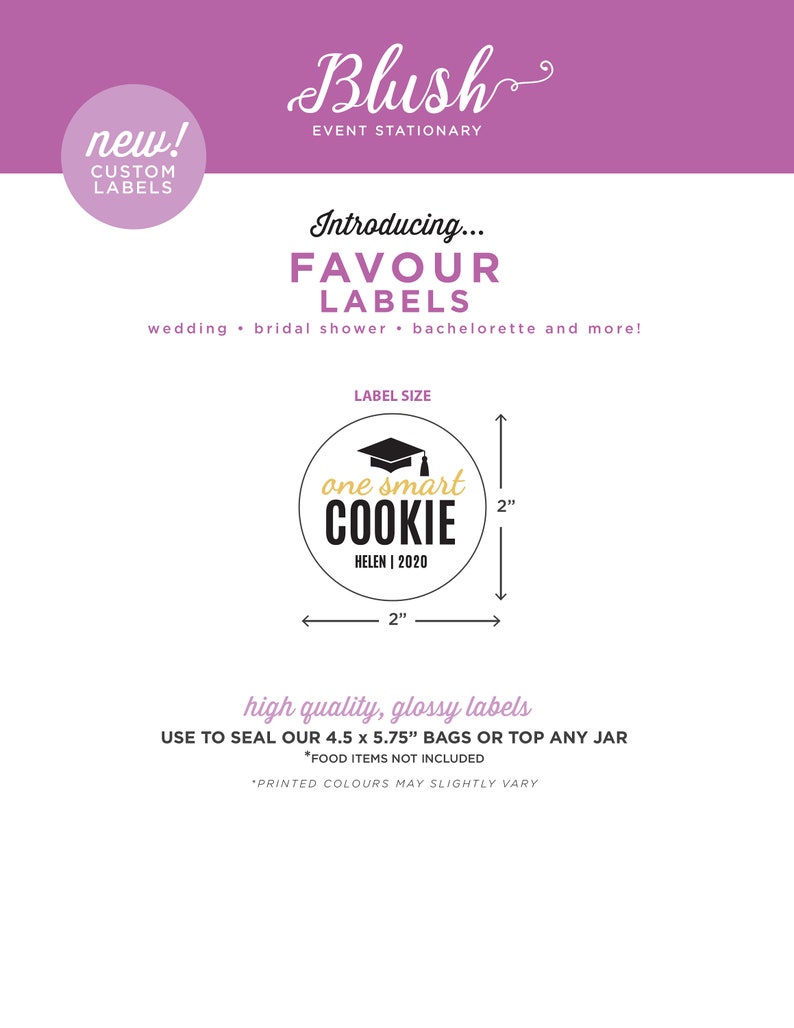 May include: A pink and white graphic with the text "Blush Event Stationary" and "Introducing... Favour Labels" with a black and white illustration of a round label with the text "one smart COOKIE HELEN | 2020" and a graduation cap. The label is 2 inches in diameter. The text "high quality, glossy labels" is below the label. The text "USE TO SEAL OUR 4.5 x 5.75" BAGS OR TOP ANY JAR *FOOD ITEMS NOT INCLUDED *PRINTED COLOURS MAY SLIGHTLY VARY" is below the text "high quality, glossy labels".