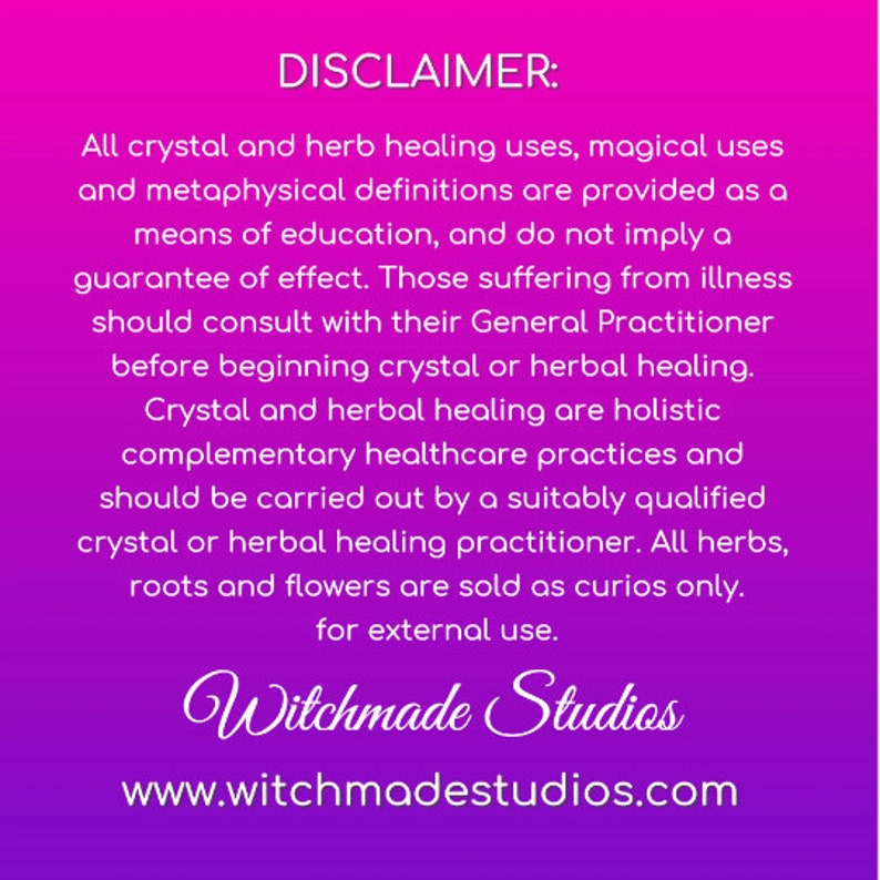 May include: A pink and purple background with a disclaimer about crystal and herb healing uses. The text states that these practices are provided for educational purposes only and do not imply a guarantee of effect. It also advises consulting a general practitioner before beginning crystal or herbal healing. The text concludes by stating that all herbs, roots, and flowers are sold as curios only for external use. The text also includes the website address www.witchmadestudios.com.