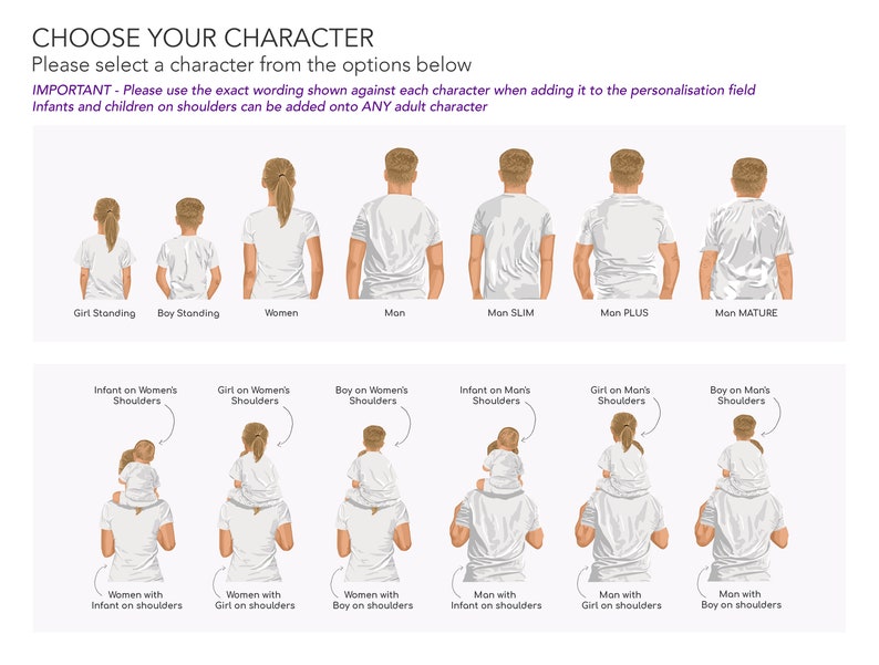 May include: Illustration of different character options for a personalised design.  The options include a girl standing, a boy standing, a woman, a man, a slim man, a plus size man, a mature man, an infant on a woman's shoulders, a girl on a woman's shoulders, a boy on a woman's shoulders, an infant on a man's shoulders, a girl on a man's shoulders, a boy on a man's shoulders, a woman with an infant on her shoulders, a woman with a girl on her shoulders, a woman with a boy on her shoulders, a man with an infant on his shoulders, a man with a girl on his shoulders, and a man with a boy on his shoulders.