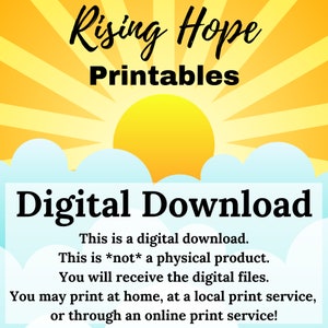 May include: A digital download graphic with a yellow sun rising over blue clouds. The text "Rising Hope Printables" is at the top of the image. The text "Digital Download" is in large bold letters below the sun. The text "This is a digital download. This is *not* a physical product. You will receive the digital files. You may print at home, at a local print service, or through an online print service!" is below the bold text.