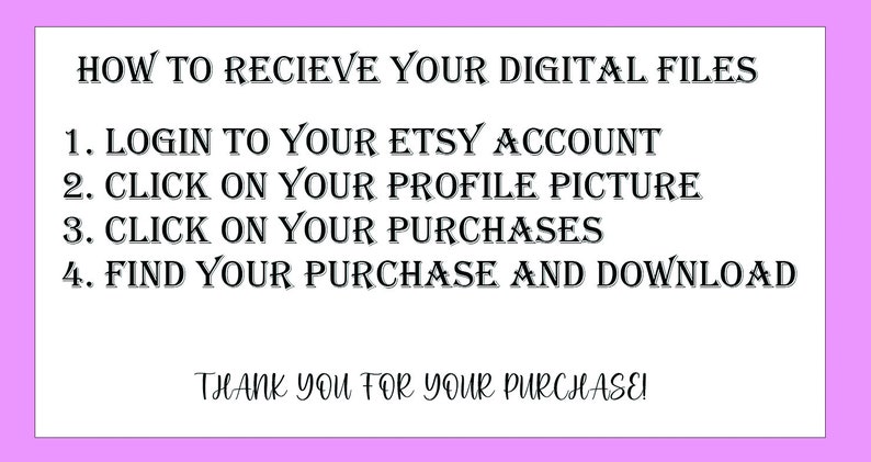 May include: A white text on a pink background with instructions on how to receive digital files from Etsy. The text reads: "HOW TO RECIEVE YOUR DIGITAL FILES 1. LOGIN TO YOUR ETSY ACCOUNT 2. CLICK ON YOUR PROFILE PICTURE 3. CLICK ON YOUR PURCHASES 4. FIND YOUR PURCHASE AND DOWNLOAD THANK YOU FOR YOUR PURCHASE!"