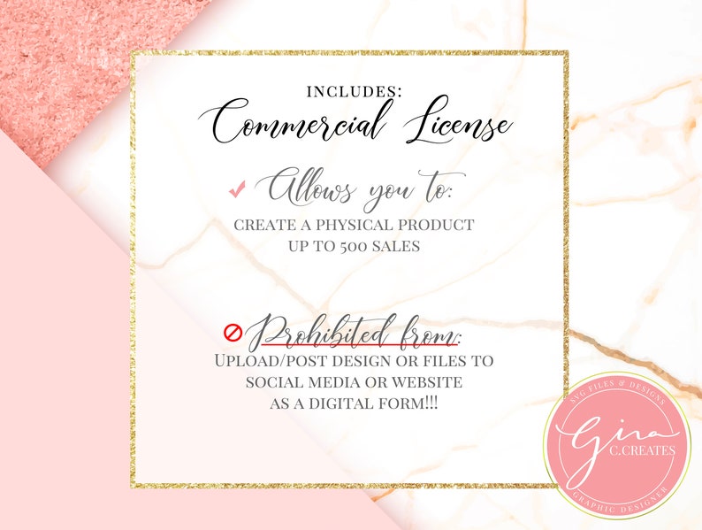 May include: A pink and white marble background with a gold frame around a white text box. The text box says "Commercial License" and includes a checkmark next to "Allows you to: Create a physical product up to 500 sales" and a red circle with a diagonal line through it next to "Prohibited from: Upload/post design or files to social media or website as a digital form!!!". A pink circle with a gold frame and the text "SVO FILES & DESIGNS Gina C.CREATES GRAPHIC DESIGNER" is in the bottom right corner.