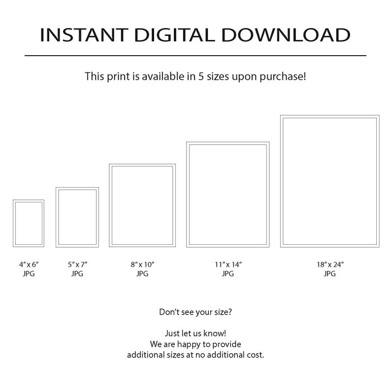 May include: Five different sizes of digital prints are shown in a graphic. The sizes are 4x6 inches, 5x7 inches, 8x10 inches, 11x14 inches, and 18x24 inches. The text "Instant Digital Download" is at the top of the graphic. The text "This print is available in 5 sizes upon purchase!" is below the title. The text "Don't see your size? Just let us know! We are happy to provide additional sizes at no additional cost." is at the bottom of the graphic.