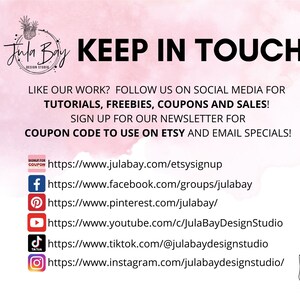 May include: A pink and white graphic with the text "Jula Bay Design Studio" and "KEEP IN TOUCH". The graphic includes social media icons and links for Facebook, Pinterest, YouTube, TikTok, and Instagram. The text also says "LIKE OUR WORK? FOLLOW US ON SOCIAL MEDIA FOR TUTORIALS, FREEBIES, COUPONS AND SALES! SIGN UP FOR OUR NEWSLETTER FOR COUPON CODE TO USE ON ETSY AND EMAIL SPECIALS!"