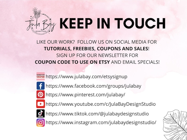 May include: A pink and white graphic with the text "Jula Bay Design Studio" and "KEEP IN TOUCH". The graphic includes social media icons and links for Facebook, Pinterest, YouTube, TikTok, and Instagram. The text also says "LIKE OUR WORK? FOLLOW US ON SOCIAL MEDIA FOR TUTORIALS, FREEBIES, COUPONS AND SALES! SIGN UP FOR OUR NEWSLETTER FOR COUPON CODE TO USE ON ETSY AND EMAIL SPECIALS!"