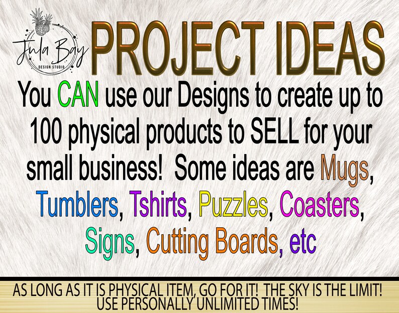 May include: A graphic design with the text "PROJECT IDEAS" in gold letters. The text "You CAN use our Designs to create up to 100 physical products to SELL for your small business! Some ideas are Mugs, Tumblers, Tshirts, Puzzles, Coasters, Signs, Cutting Boards, etc" is written in black. The text "AS LONG AS IT IS PHYSICAL ITEM, GO FOR IT! THE SKY IS THE LIMIT! USE PERSONALLY UNLIMITED TIMES!" is written in black.