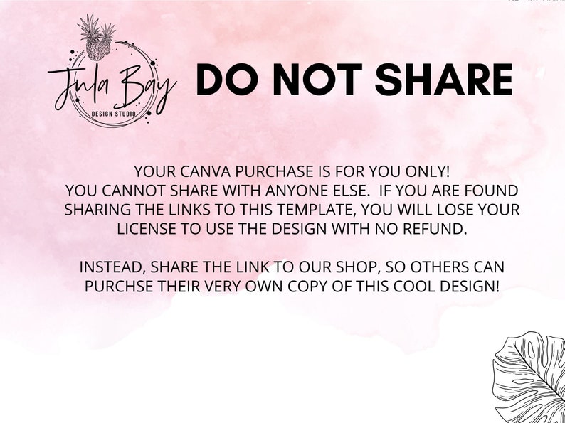 May include: A pink and white watercolour background with black text that reads "Jun Bay Design Studio DO NOT SHARE YOUR CANVA PURCHASE IS FOR YOU ONLY! YOU CANNOT SHARE WITH ANYONE ELSE. IF YOU ARE FOUND SHARING THE LINKS TO THIS TEMPLATE, YOU WILL LOSE YOUR LICENSE TO USE THE DESIGN WITH NO REFUND. INSTEAD, SHARE THE LINK TO OUR SHOP, SO OTHERS CAN PURCHASE THEIR VERY OWN COPY OF THIS COOL DESIGN!"