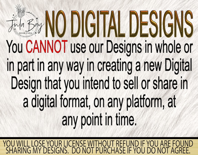 May include: A white background with brown text that reads "NO DIGITAL DESIGNS". The text continues, "You CANNOT use our Designs in whole or in part in any way in creating a new Digital Design that you intend to sell or share in a digital format, on any platform, at any point in time. YOU WILL LOSE YOUR LICENSE WITHOUT REFUND IF YOU ARE FOUND SHARING MY DESIGNS. DO NOT PURCHASE IF YOU DO NOT AGREE."