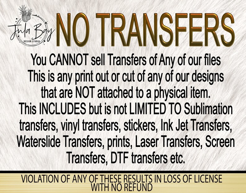 May include: A graphic with text that reads "NO TRANSFERS" in gold lettering. The text clarifies that the sale of transfers of any files is prohibited, including sublimation, vinyl, and other transfer types. The Jula Bay Design Studio logo is in the upper left corner.