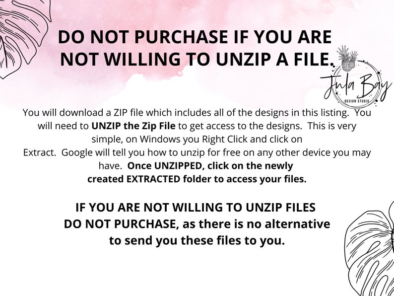 May include: A pink and white background with a black and white graphic of a tropical leaf. The text "DO NOT PURCHASE IF YOU ARE NOT WILLING TO UNZIP A FILE." is in black text. Below the text is a paragraph explaining that the designs are in a ZIP file and need to be unzipped to access them. The text "IF YOU ARE NOT WILLING TO UNZIP FILES DO NOT PURCHASE, as there is no alternative to send you these files to you." is in black text. The text "Jula Bay Design Studio" is in black text with a graphic of a pineapple.