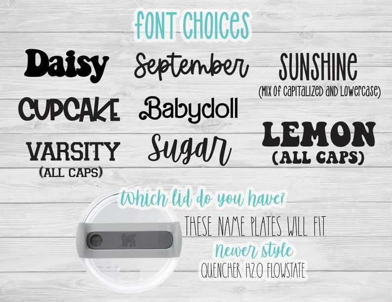 May include: A graphic showing different font choices for name plates. The fonts are Daisy, September, Sunshine (mix of capitalized and lowercase), Cupcake, Babydoll, Varsity (all caps), Sugar, and Lemon (all caps). The text also says "which lid do you have? These name plates will fit newer style Quencher H2O Flowstate."