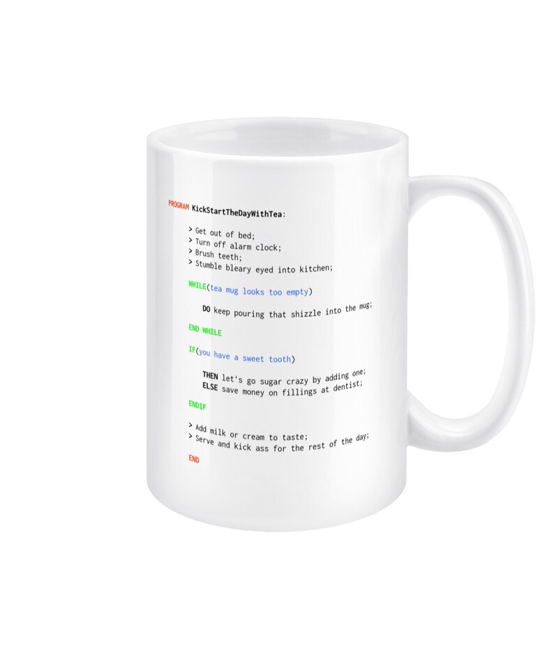 May include: White ceramic mug with a humorous programming code design that reads "KickStartTheDayWithTea:" and includes instructions like "Get out of bed;" and "Turn off alarm clock;" and "Stumble bleary eyed into kitchen:" and "WHILE(tea mug looks too empty) DO keep pouring that shizzle into the mug; END WHILE" and "IF (you have a sweet tooth) THEN let's go sugar crazy by adding one; ELSE save money on fillings at dentist: ENDIF" and "Add milk or cream to taste: Serve and kick ass for the rest of the day: END".
