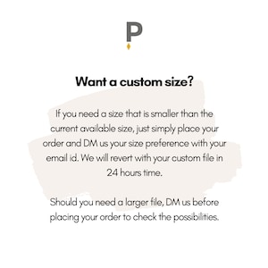 May include: Text graphic with the letter "P" in a gold color. The text reads "Want a custom size?"  If you need a size that is smaller than the current available size, just simply place your order and DM us your size preference with your email id. We will revert with your custom file in 24 hours time. Should you need a larger file, DM us before placing your order to check the possibilities.